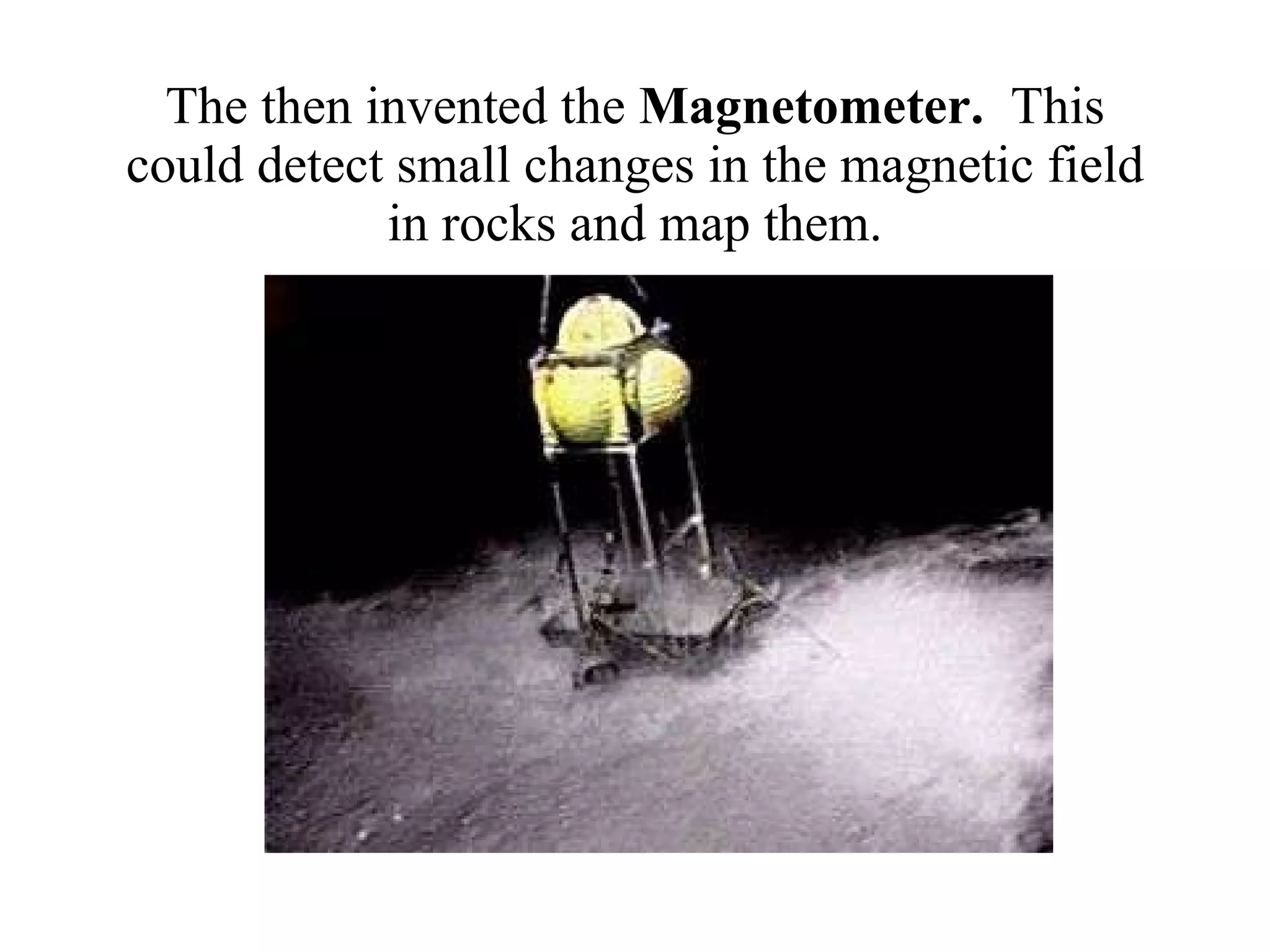The then invented the  Magnetometer.  This could detect small changes in the magnetic field in rocks and map them. 