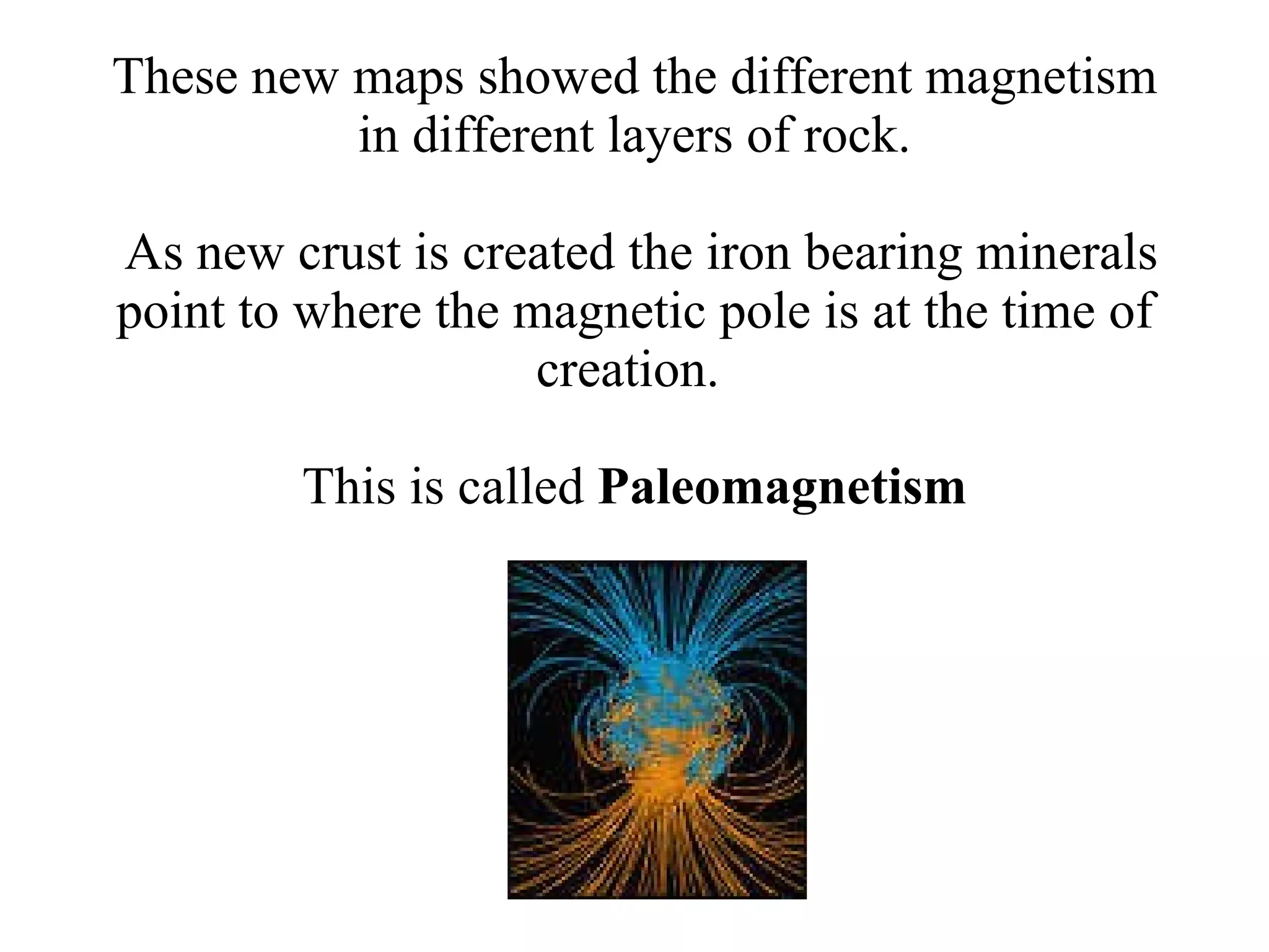These new maps showed the different magnetism in different layers of rock.  As new crust is created the iron bearing minerals point to where the magnetic pole is at the time of creation.  This is called  Paleomagnetism 
