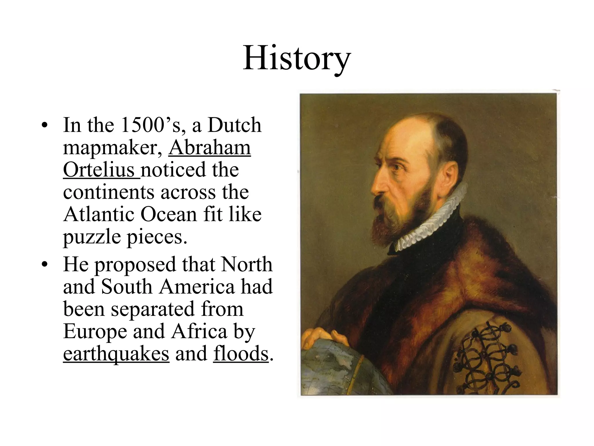 History In the 1500’s, a Dutch mapmaker,  Abraham Ortelius  noticed the continents across the Atlantic Ocean fit like puzzle pieces. He proposed that North and South America had been separated from Europe and Africa by  earthquakes  and  floods .  