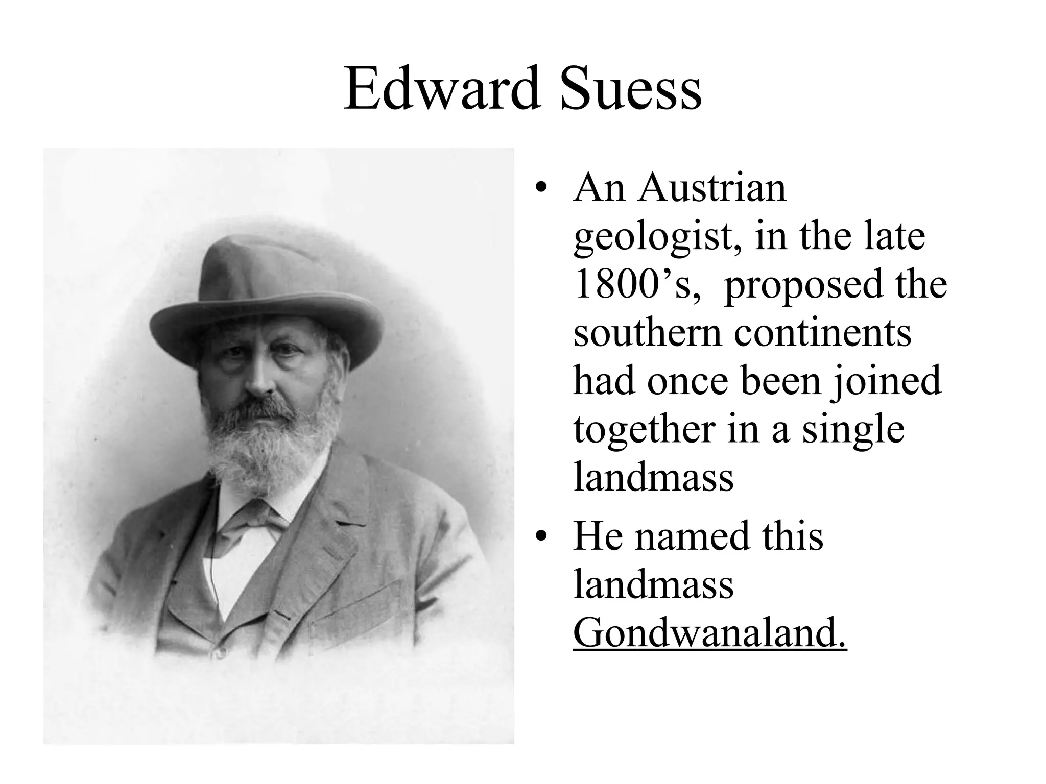 Edward Suess An Austrian geologist, in the late 1800’s,  proposed the southern continents had once been joined together in a single landmass He named this landmass  Gondwanaland. 