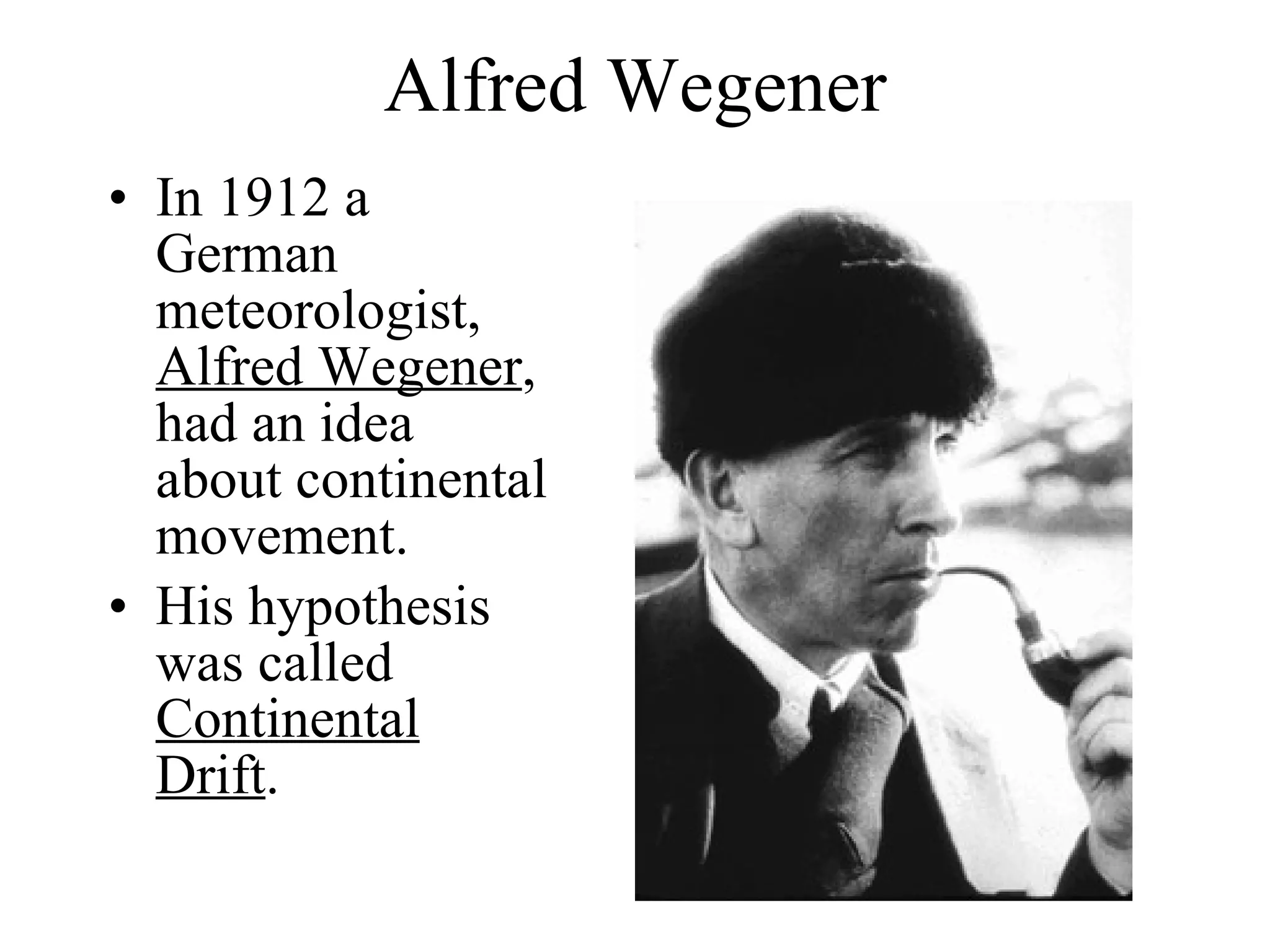 Alfred Wegener In 1912 a German meteorologist,  Alfred Wegener , had an idea about continental movement. His hypothesis was called  Continental Drift . 