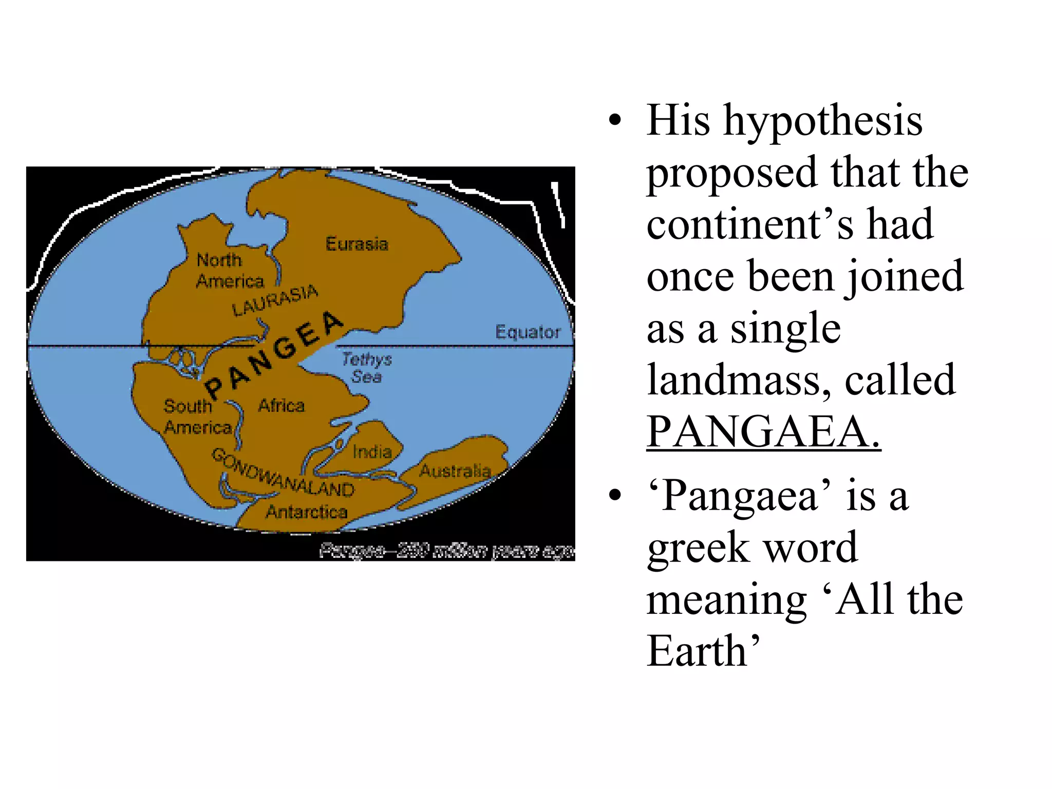 His hypothesis proposed that the continent’s had once been joined as a single landmass, called  PANGAEA. ‘ Pangaea’ is a greek word meaning ‘All the Earth’  