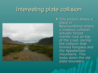 Interesting plate collisionInteresting plate collision
 This picture shows aThis picture shows a
place inplace in
Newfoundland whereNewfoundland where
a massive collisiona massive collision
actually forcedactually forced
mantle rock on topmantle rock on top
of the crust, duringof the crust, during
the collision thatthe collision that
formed Pangaea andformed Pangaea and
the Appalachianthe Appalachian
mountains. Thismountains. This
looks down the oldlooks down the old
plate boundary.plate boundary.
 