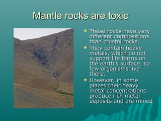 Mantle rocks are toxicMantle rocks are toxic
 These rocks have veryThese rocks have very
different compositionsdifferent compositions
than crustal rocks.than crustal rocks.
 They contain heavyThey contain heavy
metals, which do notmetals, which do not
support life forms onsupport life forms on
the earth’s surface, sothe earth’s surface, so
few organisms livefew organisms live
there.there.
 However, in someHowever, in some
places their heavyplaces their heavy
metal concentrationsmetal concentrations
produce rich metalproduce rich metal
deposits and are mineddeposits and are mined
 