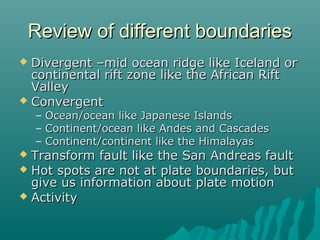 Review of different boundariesReview of different boundaries
 Divergent –mid ocean ridge like Iceland orDivergent –mid ocean ridge like Iceland or
continental rift zone like the African Riftcontinental rift zone like the African Rift
ValleyValley
 ConvergentConvergent
– Ocean/ocean like Japanese IslandsOcean/ocean like Japanese Islands
– Continent/ocean like Andes and CascadesContinent/ocean like Andes and Cascades
– Continent/continent like the HimalayasContinent/continent like the Himalayas
 Transform fault like the San Andreas faultTransform fault like the San Andreas fault
 Hot spots are not at plate boundaries, butHot spots are not at plate boundaries, but
give us information about plate motiongive us information about plate motion
 ActivityActivity
 