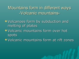 Mountains form in different waysMountains form in different ways
-Volcanic mountains--Volcanic mountains-
 Volcanoes form by subduction andVolcanoes form by subduction and
melting of platesmelting of plates
 Volcanic mountains form over hotVolcanic mountains form over hot
spotsspots
 Volcanic mountains form at rift zonesVolcanic mountains form at rift zones
 