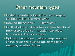 Other mountain typesOther mountain types
 Folded mountains form From convergingFolded mountains form From converging
continents like the Himalayascontinents like the Himalayas
 How do these look?How do these look? Direction?Direction?
 Fault block mountains form where blocks ofFault block mountains form where blocks of
rock drop at faults – mostly near platerock drop at faults – mostly near plate
boundaries, but not alwaysboundaries, but not always
 Uplifted mountains – where large sectionsUplifted mountains – where large sections
of the crust are pushed up, perhaps byof the crust are pushed up, perhaps by
magma, or other forcesmagma, or other forces
 