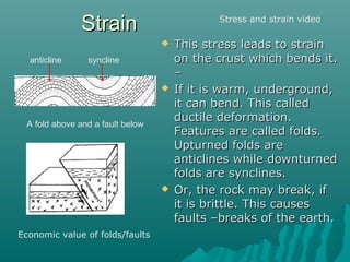 StrainStrain
 This stress leads to strainThis stress leads to strain
on the crust which bends it.on the crust which bends it.
––
 If it is warm, underground,If it is warm, underground,
it can bend. This calledit can bend. This called
ductile deformation.ductile deformation.
Features are called folds.Features are called folds.
Upturned folds areUpturned folds are
anticlines while downturnedanticlines while downturned
folds are synclines.folds are synclines.
 Or, the rock may break, ifOr, the rock may break, if
it is brittle. This causesit is brittle. This causes
faults –breaks of the earth.faults –breaks of the earth.
A fold above and a fault below
anticline syncline
Stress and strain video
Economic value of folds/faults
 