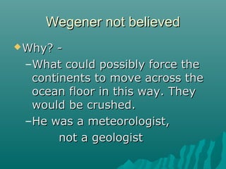 Wegener not believedWegener not believed
Why? -Why? -
–What could possibly force theWhat could possibly force the
continents to move across thecontinents to move across the
ocean floor in this way. Theyocean floor in this way. They
would be crushed.would be crushed.
–He was a meteorologist,He was a meteorologist,
not a geologistnot a geologist
 