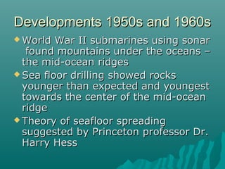 Developments 1950s and 1960sDevelopments 1950s and 1960s
 World War II submarines using sonarWorld War II submarines using sonar
found mountains under the oceans –found mountains under the oceans –
the mid-ocean ridgesthe mid-ocean ridges
 Sea floor drilling showed rocksSea floor drilling showed rocks
younger than expected and youngestyounger than expected and youngest
towards the center of the mid-oceantowards the center of the mid-ocean
ridgeridge
 Theory of seafloor spreadingTheory of seafloor spreading
suggested by Princeton professor Dr.suggested by Princeton professor Dr.
Harry HessHarry Hess
 
