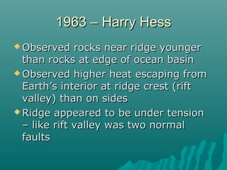 1963 – Harry Hess1963 – Harry Hess
 Observed rocks near ridge youngerObserved rocks near ridge younger
than rocks at edge of ocean basinthan rocks at edge of ocean basin
 Observed higher heat escaping fromObserved higher heat escaping from
Earth’s interior at ridge crest (riftEarth’s interior at ridge crest (rift
valley) than on sidesvalley) than on sides
 Ridge appeared to be under tensionRidge appeared to be under tension
– like rift valley was two normal– like rift valley was two normal
faultsfaults
 