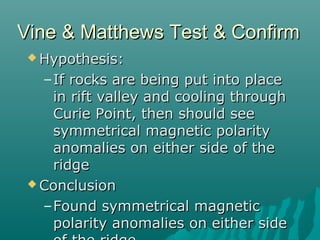 Vine & Matthews Test & ConfirmVine & Matthews Test & Confirm
 Hypothesis:Hypothesis:
–If rocks are being put into placeIf rocks are being put into place
in rift valley and cooling throughin rift valley and cooling through
Curie Point, then should seeCurie Point, then should see
symmetrical magnetic polaritysymmetrical magnetic polarity
anomalies on either side of theanomalies on either side of the
ridgeridge
 ConclusionConclusion
–Found symmetrical magneticFound symmetrical magnetic
polarity anomalies on either sidepolarity anomalies on either side
 
