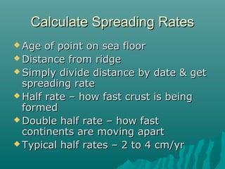 Calculate Spreading RatesCalculate Spreading Rates
 Age of point on sea floorAge of point on sea floor
 Distance from ridgeDistance from ridge
 Simply divide distance by date & getSimply divide distance by date & get
spreading ratespreading rate
 Half rate – how fast crust is beingHalf rate – how fast crust is being
formedformed
 Double half rate – how fastDouble half rate – how fast
continents are moving apartcontinents are moving apart
 Typical half rates – 2 to 4 cm/yrTypical half rates – 2 to 4 cm/yr
 