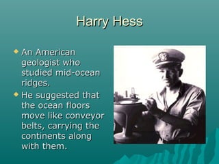 Harry HessHarry Hess
 An AmericanAn American
geologist whogeologist who
studied mid-oceanstudied mid-ocean
ridges.ridges.
 He suggested thatHe suggested that
the ocean floorsthe ocean floors
move like conveyormove like conveyor
belts, carrying thebelts, carrying the
continents alongcontinents along
with them.with them.
 