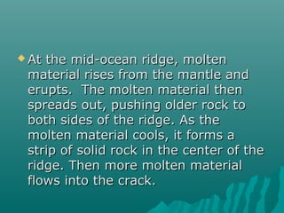  At the mid-ocean ridge, moltenAt the mid-ocean ridge, molten
material rises from the mantle andmaterial rises from the mantle and
erupts. The molten material thenerupts. The molten material then
spreads out, pushing older rock tospreads out, pushing older rock to
both sides of the ridge. As theboth sides of the ridge. As the
molten material cools, it forms amolten material cools, it forms a
strip of solid rock in the center of thestrip of solid rock in the center of the
ridge. Then more molten materialridge. Then more molten material
flows into the crack.flows into the crack.
 