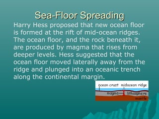 Sea-Floor SpreadingSea-Floor Spreading
Harry Hess proposed that new ocean floor
is formed at the rift of mid-ocean ridges.
The ocean floor, and the rock beneath it,
are produced by magma that rises from
deeper levels. Hess suggested that the
ocean floor moved laterally away from the
ridge and plunged into an oceanic trench
along the continental margin.
 