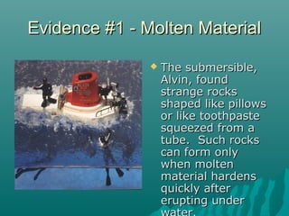 Evidence #1 - Molten MaterialEvidence #1 - Molten Material
 The submersible,The submersible,
Alvin, foundAlvin, found
strange rocksstrange rocks
shaped like pillowsshaped like pillows
or like toothpasteor like toothpaste
squeezed from asqueezed from a
tube. Such rockstube. Such rocks
can form onlycan form only
when moltenwhen molten
material hardensmaterial hardens
quickly afterquickly after
erupting undererupting under
 