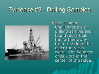 Evidence #3 - Drilling SamplesEvidence #3 - Drilling Samples
 The GlomarThe Glomar
Challenger did aChallenger did a
drilling sample anddrilling sample and
found rocks thatfound rocks that
the farther awaythe farther away
from the ridge thefrom the ridge the
older the rocksolder the rocks
were. The youngerwere. The younger
ones were in theones were in the
center of the ridge.center of the ridge.
 