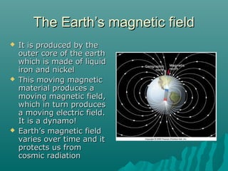 The Earth’s magnetic fieldThe Earth’s magnetic field
 It is produced by theIt is produced by the
outer core of the earthouter core of the earth
which is made of liquidwhich is made of liquid
iron and nickeliron and nickel
 This moving magneticThis moving magnetic
material produces amaterial produces a
moving magnetic field,moving magnetic field,
which in turn produceswhich in turn produces
a moving electric field.a moving electric field.
It is a dynamo!It is a dynamo!
 Earth’s magnetic fieldEarth’s magnetic field
varies over time and itvaries over time and it
protects us fromprotects us from
cosmic radiationcosmic radiation
 