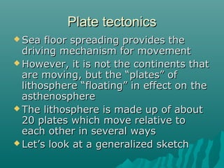 Plate tectonicsPlate tectonics
 Sea floor spreading provides theSea floor spreading provides the
driving mechanism for movementdriving mechanism for movement
 However, it is not the continents thatHowever, it is not the continents that
are moving, but the “plates” ofare moving, but the “plates” of
lithosphere “floating” in effect on thelithosphere “floating” in effect on the
asthenosphereasthenosphere
 The lithosphere is made up of aboutThe lithosphere is made up of about
20 plates which move relative to20 plates which move relative to
each other in several wayseach other in several ways
 Let’s look at a generalized sketchLet’s look at a generalized sketch
 