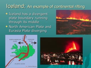  Iceland has a divergentIceland has a divergent
plate boundary runningplate boundary running
through its middlethrough its middle
 North American Plate andNorth American Plate and
Eurasia Plate divergingEurasia Plate diverging
Iceland:Iceland: An example of continental riftingAn example of continental rifting
 