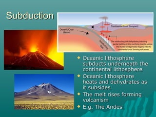  Oceanic lithosphereOceanic lithosphere
subducts underneath thesubducts underneath the
continental lithospherecontinental lithosphere
 Oceanic lithosphereOceanic lithosphere
heats and dehydrates asheats and dehydrates as
it subsidesit subsides
 The melt rises formingThe melt rises forming
volcanismvolcanism
 E.g. The AndesE.g. The Andes
SubductionSubduction
 