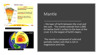 Mantle
– the layer of Earth between the crust and
the core. The mantle extends from 2,900
km below Earth’s surface to the base of the
crust. It is the largest of Earth’s layers.
The mantle is composed of solid and
partially molten rock that is rich in
magnesium and iron.
https://images.app.goo.gl/bWu9JcfNdKs54s5Z9
https://images.app.goo.gl/kU3FpC1ZGLW9x2UT6
 