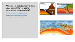 Which type of plate boundary or zone
would be most likely to lead to
above-ground volcanic activity?
Image top left: https://images.app.goo.gl/a8vQ65Qky4tdysBd7
Image top right: https://images.app.goo.gl/5fdr4Tt2ooXqEv81A
Image lower right: https://images.app.goo.gl/gQpftVykqToNQpm16
https://images.app.goo.gl/gQpftVykqToNQpm16
 