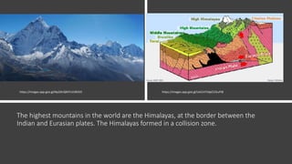 The highest mountains in the world are the Himalayas, at the border between the
Indian and Eurasian plates. The Himalayas formed in a collision zone.
https://images.app.goo.gl/UxCLH7JdpCV2LvFt8https://images.app.goo.gl/Np2iKrQM7cVURJ5t5
 