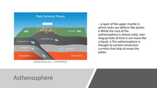 Asthenosphere
– a layer of the upper mantle in
which rocks can deform like plastic.
o While the rock of the
asthenosphere is almost solid, over
long periods of time it can move like
a liquid. o The asthenosphere is
thought to contain convection
currents that help to move the
plates
 