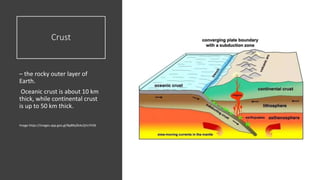 Crust
– the rocky outer layer of
Earth.
Oceanic crust is about 10 km
thick, while continental crust
is up to 50 km thick.
Image https://images.app.goo.gl/Bp8RyZkAz2jVz7H36
 
