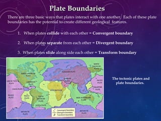 There are three basic ways that plates interact with one another. Each of these plate
boundaries has the potential to create different geological features.
Plate BoundariesPlate Boundaries
1. When plates collide with each other = Convergent boundary
2. When plates separate from each other = Divergent boundary
3. When plates slide along side each other = Transform boundary
The tectonic plates and
plate boundaries.
 