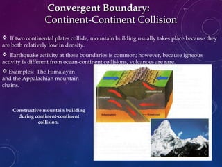  If two continental plates collide, mountain building usually takes place because they
are both relatively low in density.
 Earthquake activity at these boundaries is common; however, because igneous
activity is different from ocean-continent collisions, volcanoes are rare.
Convergent Boundary:Convergent Boundary:
Continent-Continent CollisionContinent-Continent Collision
Constructive mountain building
during continent-continent
collision.
The Himalaya
mountains are still
forming today as the
Ind-Australian Plate
collides with the
Eurasian Plate
 Examples: The Himalayan
and the Appalachian mountain
chains.
 