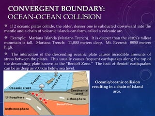 CONVERGENT BOUNDARY:CONVERGENT BOUNDARY:
OCEAN-OCEAN COLLISIONOCEAN-OCEAN COLLISION
 If 2 oceanic plates collide, the older, denser one is subducted downward into the
mantle and a chain of volcanic islands can form, called a volcanic arc.
 Example: Mariana Islands (Mariana Trench). It is deeper than the earth’s tallest
mountain is tall. Mariana Trench: 11,000 meters deep. Mt. Everest: 8850 meters
high.
 The interaction of the descending oceanic plate causes incredible amounts of
stress between the plates. This usually causes frequent earthquakes along the top of
the descending plate known as the “Benioff Zone.” The focii of Benioff earthquakes
can be as deep as 700 km below sea level.
Oceanic/oceanic collision
resulting in a chain of island
arcs.
Benioff Zone
 