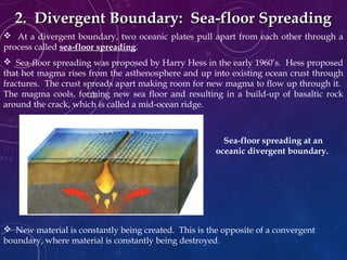  At a divergent boundary, two oceanic plates pull apart from each other through a
process called sea-floor spreading.
 Sea-floor spreading was proposed by Harry Hess in the early 1960’s. Hess proposed
that hot magma rises from the asthenosphere and up into existing ocean crust through
fractures. The crust spreads apart making room for new magma to flow up through it.
The magma cools, forming new sea floor and resulting in a build-up of basaltic rock
around the crack, which is called a mid-ocean ridge.
2. Divergent Boundary: Sea-floor Spreading2. Divergent Boundary: Sea-floor Spreading
 New material is constantly being created. This is the opposite of a convergent
boundary, where material is constantly being destroyed.
Sea-floor spreading at an
oceanic divergent boundary.
 
