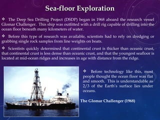 Sea-floor ExplorationSea-floor Exploration
 The Deep Sea Drilling Project (DSDP) began in 1968 aboard the research vessel
Glomar Challenger. This ship was outfitted with a drill rig capable of drilling into the
ocean floor beneath many kilometers of water.
 Before this type of research was available, scientists had to rely on dredging or
grabbing single rock samples from line weights on boats.
 Scientists quickly determined that continental crust is thicker than oceanic crust,
that continental crust is less dense than oceanic crust, and that the youngest seafloor is
located at mid-ocean ridges and increases in age with distance from the ridge.
 Before technology like this, most
people thought the ocean floor was flat
and smooth. This is understandable as
2/3 of the Earth’s surface lies under
oceans.
The Glomar Challenger (1968)
 
