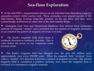 Sea-floor ExplorationSea-floor Exploration
 In the mid-1960’s, magnetometer surveys at sea indicated that alternating magnetic
anomalies existed within marine rock. These anomalies were aligned parallel to the
Mid-Atlantic Ridge forming stripe-like patterns on the sea floor, and they were
symmetrically distributed on either side of the Mid-Atlantic Ridge.
 Geologists Fred Vine and Drummond Matthews first noticed these symmetric
patterns of magnetic “stripes” and concluded that this pattern of magnetic anomalies
at sea matched the pattern of magnetic reversals over time.
 The Earth’s magnetic field has changed over the past 100 million years
approximately once every 250,000 years. When the magnetic field “reverses” from
today’s “normal” N-S direction it becomes a period of magnetic reversal. The normal
magnetic field is considered a positive anomaly, and, when the magnetic field is
reversed, it is considered a negative anomaly.
 The Earth’s magnetic field flows from a
southerly direction to northerly direction. This is
what makes the arrow on our compasses point
towards north.
 