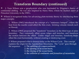  J. Tuzo Wilson was a geophysicist who was fascinated by Wegener's theory of
continental drifting. He was also inspired by Harry Hess, whom he studied under at
Princeton University in the 1930’s.
 Wilson is recognized today for advancing plate-tectonic theory by introducing three
major concepts:
1. Wilson (1963) introduced the concept of a “stationary hotspot”, where the
heat from the mantle could affect the thin crust, forming volcanic islands such
as Hawaii.
2. Wilson (1965) proposed the “transform” boundary as the third type of plate
boundary. They commonly offset ocean ridges and trenches, and transform
the motion between the offset. Unlike ridges and trenches, transform faults
offset the crust horizontally, without creating or destroying crust.
3. Wilson proposed what is known today as the Wilson Cycle. This concept
explains the origin for the Appalachian Mountains. The “cycle” goes through
the sequence: 1. The splitting of a supercontinent,
2. the opening of an ocean basin,
3. the closing of the ocean basin,
4. the collision of continents and formation of mountains.
Transform Boundary (continued)Transform Boundary (continued)
 