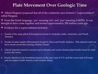 Plate Movement Over Geologic TimePlate Movement Over Geologic Time
 Alfred Wegener proposed that all of the continents once formed a “supercontinent”
called Pangaea.
 From the Greek language, ‘pan’ meaning ALL and ‘gaea’ meaning EARTH. It was
thought to have come together and formed approximately 200 million years ago.
 Evidence for a supercontinent included:
1. Fossils of the same plant (Glossopteris) found in Australia, India, Antarctica, and South
America.
2. Fossils of same reptile (Mesosaurus) found in Africa and South America. This animal could not
have swum across the existing Atlantic Ocean!
3. Glacial deposits found in current warm climates and warm-climate plant fossils found in what
is now the Arctic.
4. Nearly identical rock formations found on the east coast of U.S. and the west coast of Europe
and on eastern South America and western Africa.
 