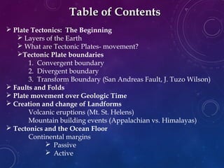 Table of ContentsTable of Contents
 Plate Tectonics: The Beginning
 Layers of the Earth
 What are Tectonic Plates- movement?
Tectonic Plate boundaries
1. Convergent boundary
2. Divergent boundary
3. Transform Boundary (San Andreas Fault, J. Tuzo Wilson)
 Faults and Folds
 Plate movement over Geologic Time
 Creation and change of Landforms
Volcanic eruptions (Mt. St. Helens)
Mountain building events (Appalachian vs. Himalayas)
 Tectonics and the Ocean Floor
Continental margins
 Passive
 Active
 
