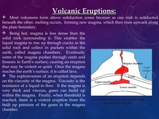 Volcanic Eruptions:Volcanic Eruptions:
 Being hot, magma is less dense than the
solid rock surrounding it. This enables the
liquid magma to rise up through cracks in the
solid rock and collect in pockets within the
earth, called magma chambers. Eventually
some of the magma pushes through vents and
fissures in Earth's surface, causing an eruption
that may be violent or quiet. Once the magma
reaches the earth’s surface, it is called lava.
 The explosiveness of an eruption depends
on the viscosity of the magma. Viscosity is the
resistance of a liquid to flow. If the magma is
very thick and viscous, gases can build up
within the magma. Finally, when threshold is
reached, there is a violent eruption from the
built up pressure of the gases in the magma
chamber.
 Most volcanoes form above subduction zones because as one slab is subducted
beneath the other, melting occurs, forming new magma, which then rises upward along
the plate boundary.
Volcano
Cross-sectional view looking through
the side of a volcano
Core
Crust
Upper mantle
Lower mantle
Magma chamber
Land
surface
Vent
 