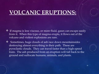 VOLCANIC ERUPTIONS:
 If magma is less viscous, or more fluid, gases can escape easily
from it. When this type of magma erupts, it flows out of the
volcano and violent explosions are rare.
 Sometimes, huge clouds of ash race down mountainsides
destroying almost everything in their path. These are
pyroclastic clouds. They can travel faster than a high-speed
train. The ash produced from an eruption will fall back to the
ground and suffocate humans, animals, and plants.
33
 
