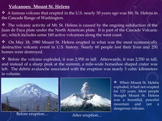  A famous volcano that erupted in the U.S. nearly 30 years ago was Mt. St. Helens in
the Cascade Range of Washington.
 The volcanic activity of Mt. St. Helens is caused by the ongoing subduction of the
Juan de Fuca plate under the North American plate. It is part of the Cascade Volcanic
arc, which includes some 160 active volcanoes along the west coast.
 On May 18, 1980 Mount St. Helens erupted in what was the most economically
destructive volcanic event in U.S. history. Nearly 60 people lost their lives and 250
homes were destroyed.
 Before the volcano exploded, it was 2,950 m tall. Afterwards, it was 2,550 m tall,
and instead of a sharp peak at the summit, a mile-wide horseshoe shaped crater was
left. The debris avalanche associated with the eruption was nearly 3 cubic kilometers
in volume.
Volcanoes: Mount St. Helens
Before eruption… After eruption…
 When Mount St. Helens
exploded, it had not erupted
for 123 years. Most people
thought Mount St. Helens
was a beautiful, peaceful
mountain and not a
dangerous volcano.
 