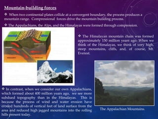 Mountain-building forces
 When two continental plates collide at a convergent boundary, the process produces a
mountain range. Compressional forces drive the mountain building process.
 The Appalachians, the Alps, and the Himalayas were formed through compression.
 The Himalayan mountain chain was formed
approximately 150 million years ago. When we
think of the Himalayas, we think of very high,
steep mountains, cliffs, and, of course, Mt.
Everest.
 In contrast, when we consider our own Appalachians,
which formed about 400 million years ago, we see more
subdued topography than in the Himalayas. This is
because the process of wind and water erosion have
eroded hundreds of vertical feet of land surface from the
area and reduced high jagged mountains into the rolling
hills present today.
Continent/
continent
convergence
The
Matterhorn,
Alps
The Appalachian Mountains.
 