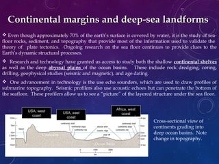  Even though approximately 70% of the earth’s surface is covered by water, it is the study of sea-
floor rocks, sediment, and topography that provide most of the information used to validate the
theory of plate tectonics. Ongoing research on the sea floor continues to provide clues to the
Earth’s dynamic structural processes.
 Research and technology have granted us access to study both the shallow continental shelves
as well as the deep abyssal plains of the ocean basins. These include rock dredging, coring,
drilling, geophysical studies (seismic and magnetic), and age dating.
 One advancement in technology is the use echo sounders, which are used to draw profiles of
submarine topography. Seismic profilers also use acoustic echoes but can penetrate the bottom of
the seafloor. These profilers allow us to see a “picture” of the layered structure under the sea floor.
Continental margins and deep-sea landformsContinental margins and deep-sea landforms
Cross-sectional view of
continents grading into
deep ocean basins. Note
change in topography.
USA, east
coast
USA, west
coast
Africa, west
coast
Ocean Basin
Continent
 