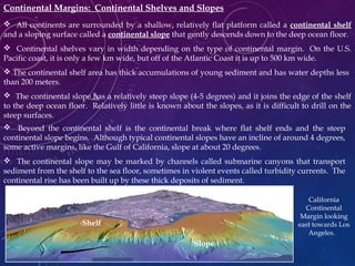 Continental Margins: Continental Shelves and Slopes
 All continents are surrounded by a shallow, relatively flat platform called a continental shelf
and a sloping surface called a continental slope that gently descends down to the deep ocean floor.
 Continental shelves vary in width depending on the type of continental margin. On the U.S.
Pacific coast, it is only a few km wide, but off of the Atlantic Coast it is up to 500 km wide.
 The continental shelf area has thick accumulations of young sediment and has water depths less
than 200 meters.
 The continental slope has a relatively steep slope (4-5 degrees) and it joins the edge of the shelf
to the deep ocean floor. Relatively little is known about the slopes, as it is difficult to drill on the
steep surfaces.
 Beyond the continental shelf is the continental break where flat shelf ends and the steep
continental slope begins. Although typical continental slopes have an incline of around 4 degrees,
some active margins, like the Gulf of California, slope at about 20 degrees.
 The continental slope may be marked by channels called submarine canyons that transport
sediment from the shelf to the sea floor, sometimes in violent events called turbidity currents. The
continental rise has been built up by these thick deposits of sediment.
California
Continental
Margin looking
east towards Los
Angeles.
Shelf
Slope
 