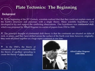 Plate Tectonics: The BeginningPlate Tectonics: The Beginning
 At the beginning of the 20th
Century, scientists realized that that they could not explain many of
the Earth’s structures and processes with a single theory. Many scientific hypotheses were
developed to try and support the conflicting observations. One hypotheses was continental drift,
which was proposed by Alfred Wegener in a series of papers from 1910 to 1928.
 The principal thought of continental drift theory is that the continents are situated on slabs of
rock, or plates, and they have drifted across the surface of the Earth over time; however, originally,
they were all joined together as a huge super-continent at one time.
 In the 1960’s, the theory of
continental drift was combined with
the theory of sea-floor spreading to
create the theory of plate tectonics.
Alfred Lothar Wegener
(1880-1930)
Background
 
