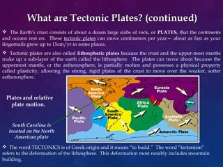 What are Tectonic Plates? (continued)What are Tectonic Plates? (continued)
 The Earth’s crust consists of about a dozen large slabs of rock, or PLATES, that the continents
and oceans rest on. These tectonic plates can move centimeters per year— about as fast as your
fingernails grow up to 15cm/yr in some places.
 Tectonic plates are also called lithospheric plates because the crust and the upper-most mantle
make up a sub-layer of the earth called the lithosphere. The plates can move about because the
uppermost mantle, or the asthenosphere, is partially molten and possesses a physical property
called plasticity, allowing the strong, rigid plates of the crust to move over the weaker, softer
asthenosphere.
 The word TECTONICS is of Greek origin and it means “to build.” The word “tectonism”
refers to the deformation of the lithosphere. This deformation most notably includes mountain
building.
Plates and relative
plate motion.
South Carolina is
located on the North
American plate
 