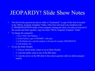 JEOPARDY! Slide Show Notes The font for the question & answer slides is “Enchanted;” a copy of this font in located in the “REAL Jeopardy Template” folder. (This font will need to be installed in the C:/WINDOWS/FONTS folder of the computer running the show.) In order to keep all of the sounds and fonts together, copy the entire “REAL Jeopardy Template” folder. To change the categories: 1. Go to “Edit” and “Replace…” 2. In the Find box, type CATEGORY 1 (all caps) 3. In the Replace box, type the category in all caps (for example, PRESIDENTS) 4. Click Replace All... To use the Daily Double: 1. Choose which dollar values to set as Daily Double 2. Link that dollar value to one of the DD slides 3. Link the arrow on the DD slide to the correct question slide (so dollar/category match) 