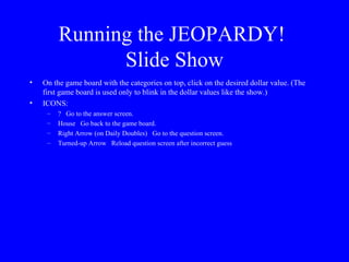Running the JEOPARDY!  Slide Show On the game board with the categories on top, click on the desired dollar value. (The first game board is used only to blink in the dollar values like the show.) ICONS: ?  Go to the answer screen. House  Go back to the game board. Right Arrow (on Daily Doubles)  Go to the question screen. Turned-up Arrow  Reload question screen after incorrect guess 